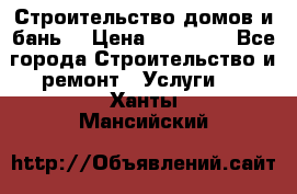 Строительство домов и бань  › Цена ­ 10 000 - Все города Строительство и ремонт » Услуги   . Ханты-Мансийский